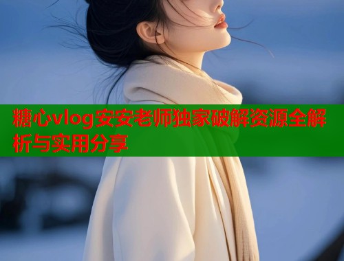 糖心vlog安安老师独家破解资源全解析与实用分享