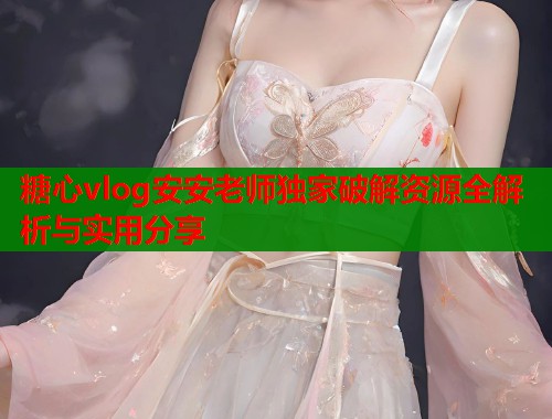 糖心vlog安安老师独家破解资源全解析与实用分享