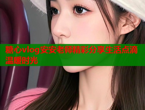 糖心vlog安安老师精彩分享生活点滴温暖时光