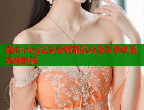 糖心vlog安安老师精彩分享生活点滴温暖时光