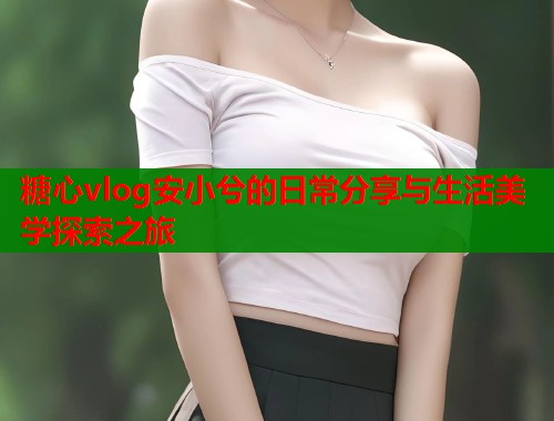 糖心vlog安小兮的日常分享与生活美学探索之旅