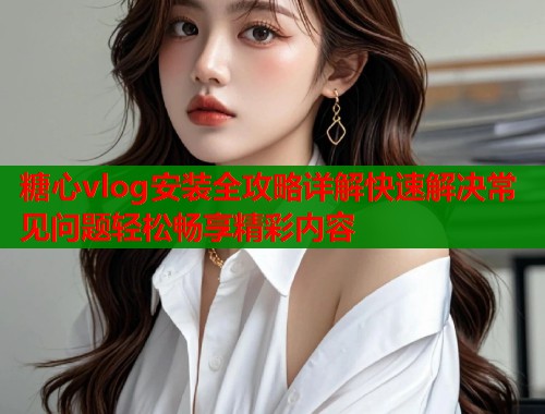 糖心vlog安装全攻略详解快速解决常见问题轻松畅享精彩内容