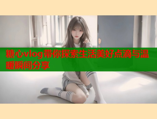 糖心vlog带你探索生活美好点滴与温暖瞬间分享