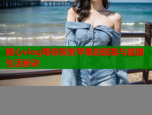 糖心vlog带你探索苹果的甜美与健康生活秘诀