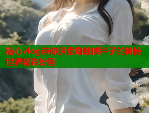 糖心vlog带你探索蜘蛛侠种子的神秘世界精彩纷呈