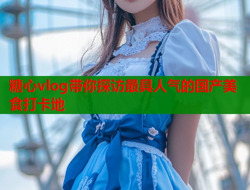 糖心vlog带你探访最具人气的国产美食打卡地
