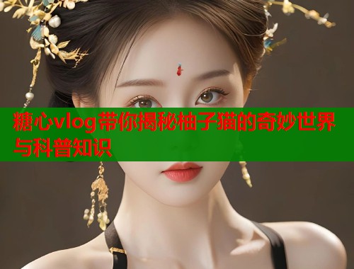 糖心vlog带你揭秘柚子猫的奇妙世界与科普知识