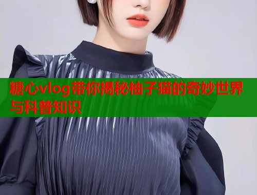 糖心vlog带你揭秘柚子猫的奇妙世界与科普知识