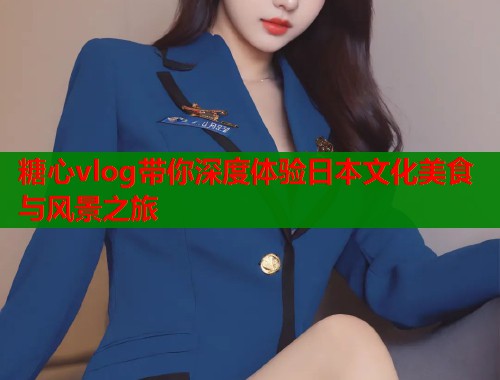 糖心vlog带你深度体验日本文化美食与风景之旅