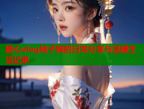 糖心vlog柚子猫的日常分享与温暖生活记录