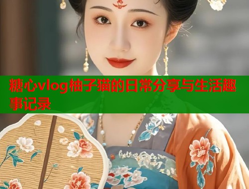 糖心vlog柚子猫的日常分享与生活趣事记录