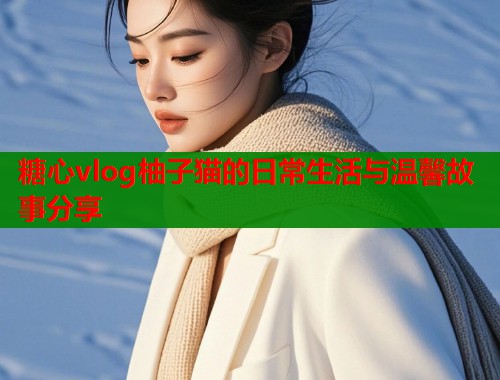 糖心vlog柚子猫的日常生活与温馨故事分享