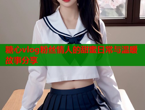 糖心vlog粉丝情人的甜蜜日常与温暖故事分享