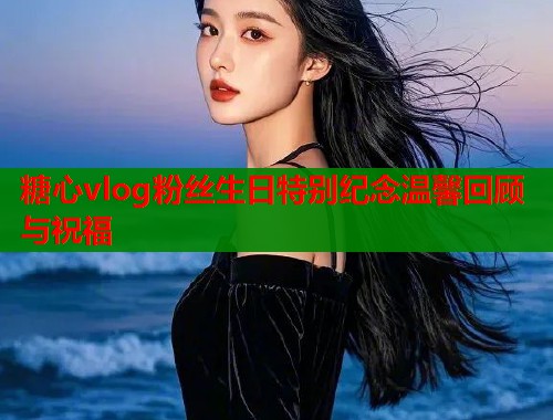 糖心vlog粉丝生日特别纪念温馨回顾与祝福