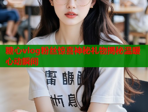 糖心vlog粉丝惊喜神秘礼物揭秘温暖心动瞬间