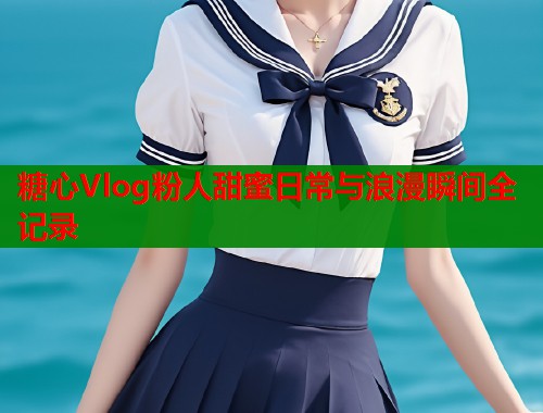 糖心Vlog粉人甜蜜日常与浪漫瞬间全记录