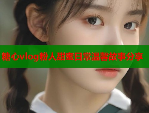 糖心vlog粉人甜蜜日常温馨故事分享
