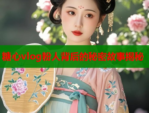 糖心vlog粉人背后的秘密故事揭秘