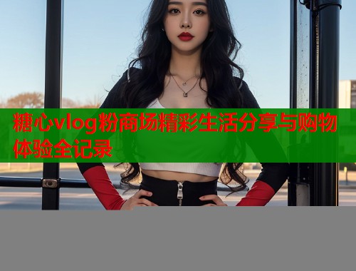 糖心vlog粉商场精彩生活分享与购物体验全记录