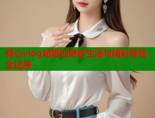 糖心vlog蛇姬的奇妙生活与精彩冒险全记录