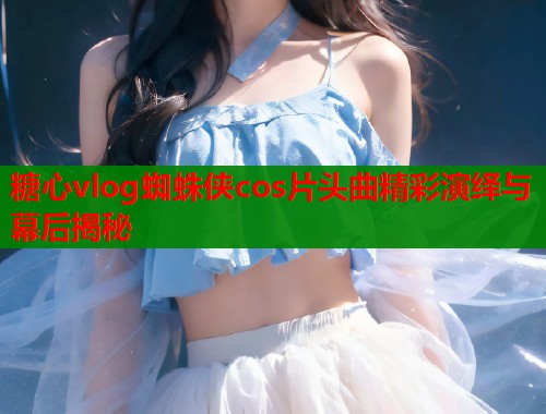 糖心vlog蜘蛛侠cos片头曲精彩演绎与幕后揭秘