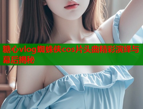 糖心vlog蜘蛛侠cos片头曲精彩演绎与幕后揭秘