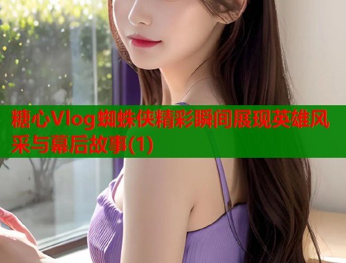 糖心Vlog蜘蛛侠精彩瞬间展现英雄风采与幕后故事(1)