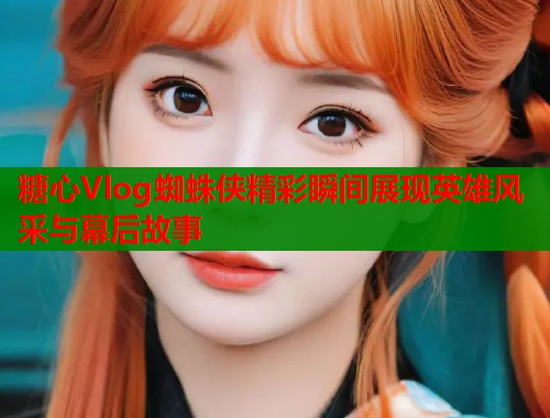 糖心Vlog蜘蛛侠精彩瞬间展现英雄风采与幕后故事