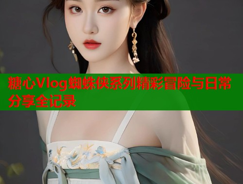 糖心Vlog蜘蛛侠系列精彩冒险与日常分享全记录