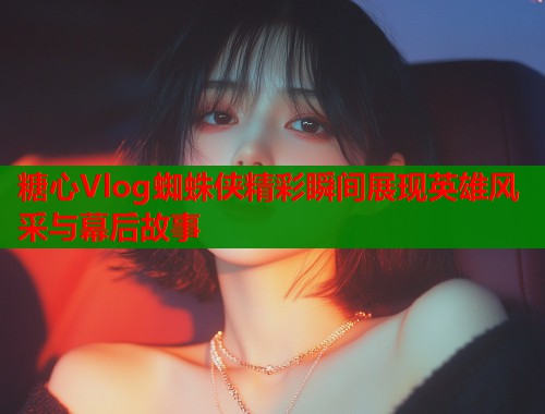 糖心Vlog蜘蛛侠精彩瞬间展现英雄风采与幕后故事