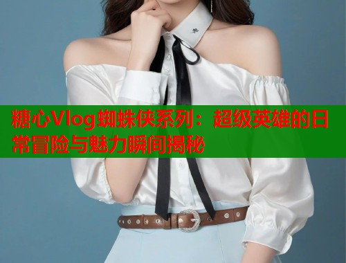 糖心Vlog蜘蛛侠系列：超级英雄的日常冒险与魅力瞬间揭秘