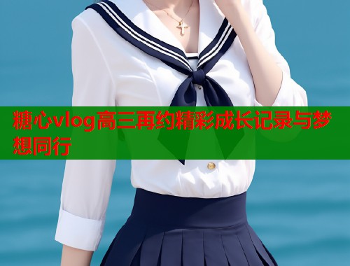 糖心vlog高三再约精彩成长记录与梦想同行
