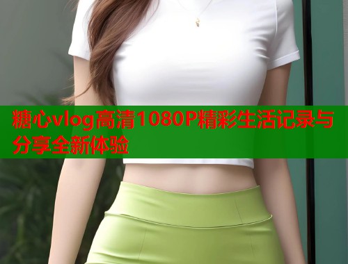 糖心vlog高清1080P精彩生活记录与分享全新体验