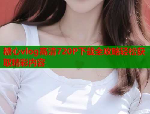 糖心vlog高清720P下载全攻略轻松获取精彩内容