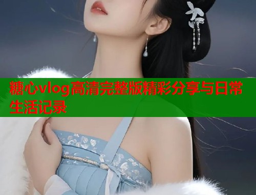 糖心vlog高清完整版精彩分享与日常生活记录