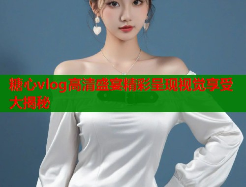 糖心vlog高清盛宴精彩呈现视觉享受大揭秘