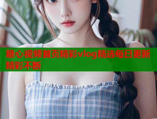 糖心视频首页精彩vlog精选每日更新精彩不断