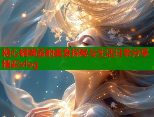 糖心锅锅酱的美食探秘与生活日常分享精彩vlog