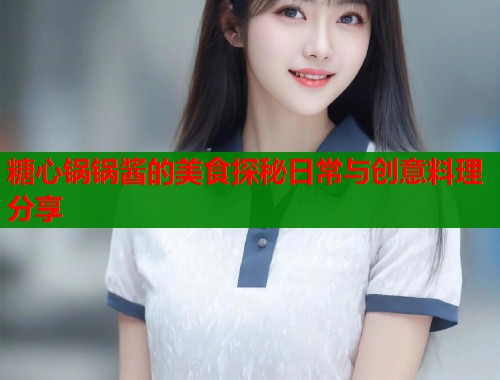 糖心锅锅酱的美食探秘日常与创意料理分享