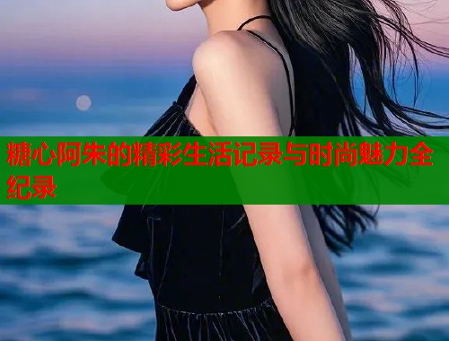 糖心阿朱的精彩生活记录与时尚魅力全纪录