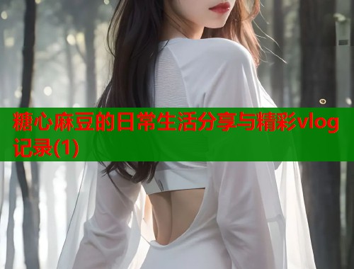 糖心麻豆的日常生活分享与精彩vlog记录(1)