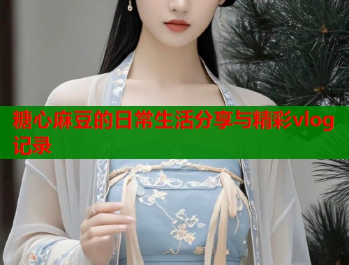 糖心麻豆的日常生活分享与精彩vlog记录