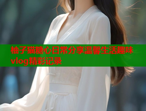 柚子猫糖心日常分享温馨生活趣味vlog精彩记录