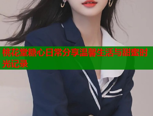 桃花堂糖心日常分享温馨生活与甜蜜时光记录