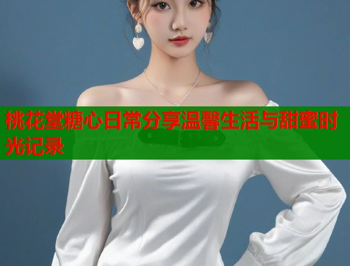 桃花堂糖心日常分享温馨生活与甜蜜时光记录