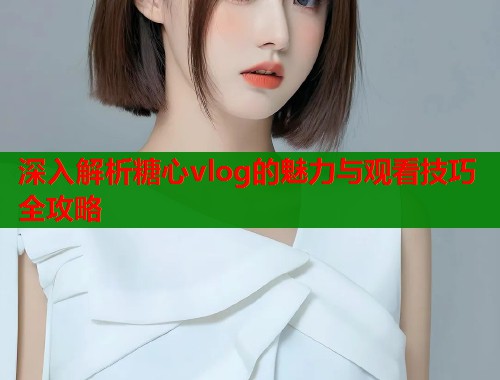 深入解析糖心vlog的魅力与观看技巧全攻略