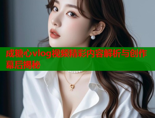 成糖心vlog视频精彩内容解析与创作幕后揭秘