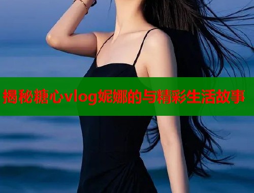 揭秘糖心vlog妮娜的与精彩生活故事