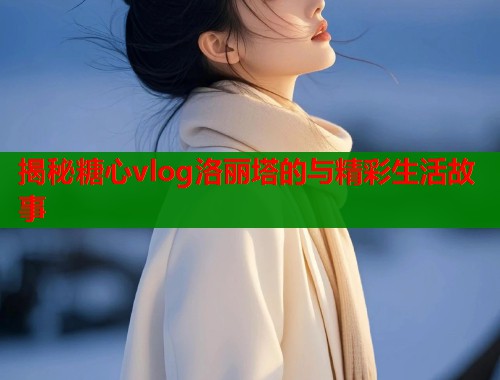 揭秘糖心vlog洛丽塔的与精彩生活故事