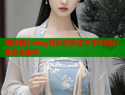揭秘糖心vlog阿乐的真实名字和背后故事全解析